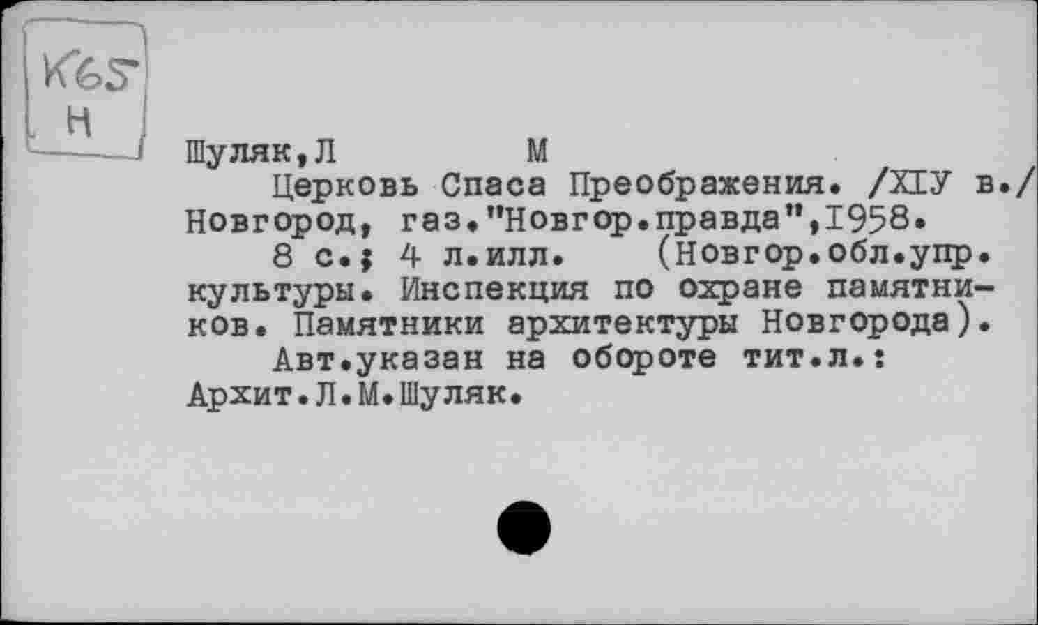 ﻿KfcS"
H J
Шуляк,Л	M
Церковь Спаса Преображения. /ХІУ в./ Новгород, газ.’’Новгор.правда",1958»
8 c.j 4 л.илл. (новгор.обл.упр. культуры. Инспекция по охране памятников. Памятники архитектуры Новгорода).
Авт.указан на обороте тит.л.: Архит.Л.М.Шуляк.